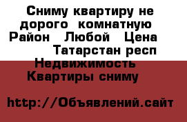 Сниму квартиру не дорого 1комнатную › Район ­ Любой › Цена ­ 7 000 - Татарстан респ. Недвижимость » Квартиры сниму   